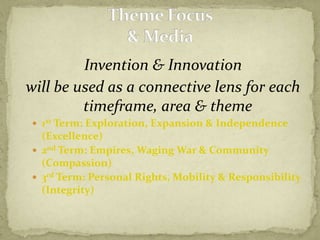 Invention & Innovation will be used as a connective lens for each timeframe, area & theme1st Term: Exploration, Expansion & Independence (Excellence)2nd Term: Empires, Waging War & Community (Compassion)3rd Term: Personal Rights, Mobility & Responsibility (Integrity)Theme Focus& Media