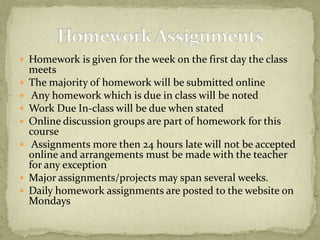 Homework is given for the week on the first day the class meetsThe majority of homework will be submitted online Any homework which is due in class will be notedWork Due In-class will be due when statedOnline discussion groups are part of homework for this course Assignments more then 24 hours late will not be accepted online and arrangements must be made with the teacher for any exceptionMajor assignments/projects may span several weeks. Daily homework assignments are posted to the website on MondaysHomework Assignments