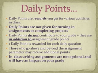 Daily Points are rewards you get for various activities in class. Daily Points are not given for turning in assignments or completing projectsDaily Points do not contribute to your grade – they are in addition to assignment grade points1 Daily Point is rewarded for each daily questionThose who go above and beyond the assignment parameter may receive additional pointsIn-class writing assignments are not optional and will have an impact on your gradeDaily Points…