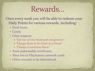 Once every week you will be able to redeem your Daily Points for various rewards, including: Food items CandyClass coupons “Get Out of One Homework Assignment”“Change Seats to Sit Closer to a Friend”“Choose a Lunchtime Movie”Store redeemable certificatesXbox live or PlayStation network cardsOther rewards to be determinedRewards…
