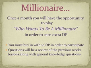 Once a month you will have the opportunity to play “Who Wants To Be A Millionaire” in order to earn extra DP You must buy in with 10 DP in order to participateQuestions will be a review of the previous weeks lessons along with general knowledge questionsMillionaire…