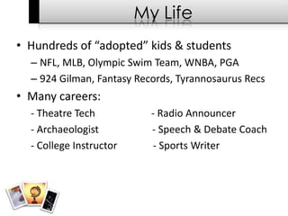 My LifeHundreds of “adopted” kids & students NFL, MLB, Olympic Swim Team, WNBA, PGA924 Gilman, Fantasy Records, Tyrannosaurus RecsMany careers:- Theatre Tech                      - Radio Announcer - Archaeologist                     - Speech & Debate Coach- College Instructor              - Sports Writer 