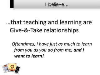 I  believe……that teaching and learning are Give-&-Take relationshipsOftentimes, I have just as much to learn from you as you do from me, and I want to learn!