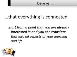 I  believe……that everything is connectedStart from a point that you are already interested in and you can translate that into all aspects of your learning and life.