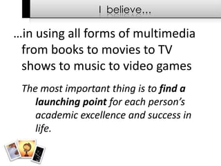 I  believe……in using all forms of multimedia  from books to movies to TV shows to music to video games	The most important thing is to find a 	launching point for each person’s 	academic excellence and success in 	life.