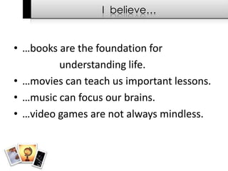 I  believe……books are the foundation for 			understanding life.…movies can teach us important lessons.…music can focus our brains.…video games are not always mindless.