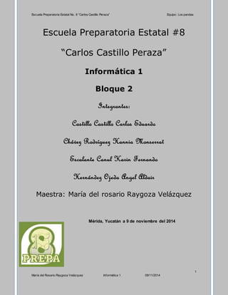 Escuela Preparatoria Estatal No. 8 “Carlos Castillo Peraza” Equipo: Los pandas 
1 
Escuela Preparatoria Estatal #8 
“Carlos Castillo Peraza” 
Informática 1 
Bloque 2 
Integrantes: 
Castillo Castillo Carlos Eduardo 
Chávez Rodríguez Hannia Monserrat 
Escalante Canul Karin Fernando 
Hernández Ojeda Angel Aldair 
Maestra: María del rosario Raygoza Velázquez 
Mérida, Yucatán a 9 de noviembre del 2014 
María del Rosario Raygoza Velázquez Informática 1 09/11/2014 
 