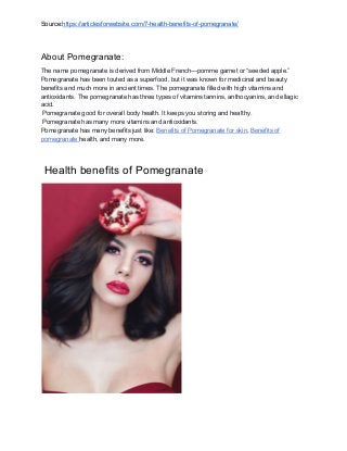 Source:​https://articlesforwebsite.com/7-health-benefits-of-pomegranate/
About Pomegranate:
The name pomegranate is derived from Middle French—pomme garnet or “seeded apple.”
Pomegranate has been touted as a superfood, but it was known for medicinal and beauty
benefits and much more in ancient times. The pomegranate filled with high vitamins and
antioxidants. The pomegranate has three types of vitamins tannins, anthocyanins, and ellagic
acid.
Pomegranate good for overall body health. It keeps you storing and healthy.
Pomegranate has many more vitamins and antioxidants.
Pomegranate has many benefits just like: ​Benefits of Pomegranate for skin​, ​Benefits of
pomegranate ​health, and many more.
Health benefits of Pomegranate
 