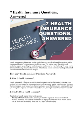 7 Health Insurance Questions,
Answered
Health insurance provides access to vital medical services as well as financial protection, making
it an essential part of a comprehensive healthcare plan. Yet, with so many alternatives and
confusing jargon, researching the health insurance market may be overwhelming. To assist you in
better understanding this crucial component of healthcare, we will address seven frequently asked
concerns about health insurance in this post.
Here are 7 Health Insurance Questions, Answered:
1. What Is Health Insurance?
Health insurance is a financial arrangement that provides coverage for medical expenses. It is a
contract between you and an insurance company, where you pay regular premiums, and in return,
the insurer agrees to cover a portion of your healthcare costs. Health insurance is designed to help
you manage the expenses associated with medical care, making it more affordable and accessible.
2. Why Do I Need Health Insurance?
Health insurance is crucial for several reasons:
 Financial Protection: Insurance protects you from the high costs of medical treatment.
Without insurance, you would be responsible for paying the entire bill out of pocket, which
can be financially devastating in the case of a major illness or injury.
 