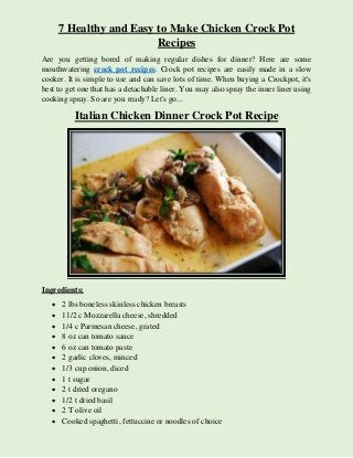 7 Healthy and Easy to Make Chicken Crock Pot
Recipes
Are you getting bored of making regular dishes for dinner? Here are some
mouthwatering crock pot recipes. Crock pot recipes are easily made in a slow
cooker. It is simple to use and can save lots of time. When buying a Crockpot, it's
best to get one that has a detachable liner. You may also spray the inner liner using
cooking spray. So are you ready? Let's go...
Italian Chicken Dinner Crock Pot Recipe
Ingredients:
 2 lbs boneless skinless chicken breasts
 11/2 c Mozzarella cheese, shredded
 1/4 c Parmesan cheese, grated
 8 oz can tomato sauce
 6 oz can tomato paste
 2 garlic cloves, minced
 1/3 cup onion, diced
 1 t sugar
 2 t dried oregano
 1/2 t dried basil
 2 T olive oil
 Cooked spaghetti, fettuccine or noodles of choice
 