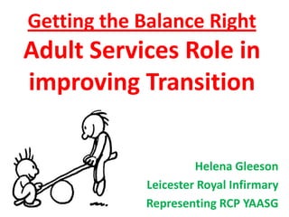 Getting the Balance Right

Adult Services Role in
improving Transition
Helena Gleeson
Leicester Royal Infirmary
Representing RCP YAASG

 