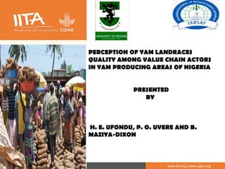 IITA is a member of the CGIAR System Organization. www.iita.org | www.cgiar.org
PERCEPTION OF YAM LANDRACES
QUALITY AMONG VALUE CHAIN ACTORS
IN YAM PRODUCING AREAS OF NIGERIA
PRESENTED
BY
H. E. UFONDU, P. O. UVERE AND B.
MAZIYA-DIXON
 