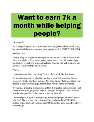 Want to earn 7k a
month while helping
     people?
7 K a month.

It                   It s 1, more than most people talk about which is 6k,
because that is how much money most people need to QUIT THEIR JOBS.

So there I was.

Slaving away on the phones taking stock and options trades 8 hours a day.
For 3 years I did it deep nights, going to work at 11 p.m. I ll never forget
opening my eyes at 5:30 a.m. and realizing I m on a call with someone and
have NO IDEA what the call is about!

Whew.

I never dreamed that years later I d never have a job like that again.

It s a fact that people on jobs like that lose a lot of hair and have illness
problems. That s how I got asthma. Not good times. But it was kinda cool
trading in the brokerage department. That was the elite department.

If you made 2 trading mistakes you got fired. I freaked out once when I got
an error because a guy placed a trade between the spread and I d never
heard that expression before and screwed up the trade.

The worse part of a job is having to get along with people you don t like or
who don t like you or both. And working really hard for FOREVER,
looking at the clock and realizing only ONE hour has gone by and you have
7 more to go.
 