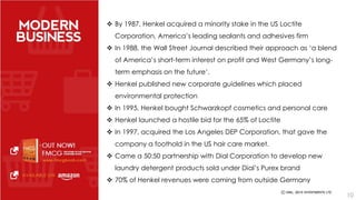  By 1987, Henkel acquired a minority stake in the US Loctite 
Corporation, America’s leading sealants and adhesives firm 
 In 1988, the Wall Street Journal described their approach as ‘a blend 
of America’s short-term interest on profit and West Germany’s long-term 
emphasis on the future’. 
 Henkel published new corporate guidelines which placed 
environmental protection 
 In 1995, Henkel bought Schwarzkopf cosmetics and personal care 
 Henkel launched a hostile bid for the 65% of Loctite 
 In 1997, acquired the Los Angeles DEP Corporation, that gave the 
company a foothold in the US hair care market. 
 Came a 50:50 partnership with Dial Corporation to develop new 
laundry detergent products sold under Dial’s Purex brand 
 70% of Henkel revenues were coming from outside Germany 
10 
 