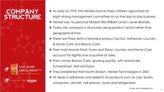  As early as 1919, Fritz Henkel and his three children appointed an 
eight-strong management committee to run the day-to-day business 
 Henkel was no personal fiefdom like William Lever’s Lever Brothers. 
 Today the company is structured along product sector rather than 
geographical lines. 
 There are three distinct branded product sectors: Adhesives, Laundry 
& Home Care and Beauty Care 
 Their main brands Persil, Purex and Dixan, Laundry and Home Care 
account for slightly over a quarter of sales. 
 Then comes Beauty Care, growing quickly, with brands like 
Schwarzkopf, Dial and Syoss 
 They established their fourth division, Henkel Technologies in 2001. 
 HT deals in adhesives and sealants for products such as cars, books, 
computers, aircraft, cell phones, shoes and refrigerators 
11 
 