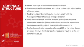  Henkel is run by a triumvirate at the corporate level. 
 The Management Board whose responsible for the day-to-day running 
of the company 
 The Shareholders’ Committee who meets regularly with the 
Management Board to discuss strategic direction 
 The Supervisory Board, a sixteen-member with equal numbers of 
shareholder and employee representatives who advise and monitor 
the Management Board in its stewardship of the company. 
 The family’s continuing possession of around 80% of the voting shares, 
creates a structure that balances the needs and inputs of all the key 
stakeholder groups 
12 
 
