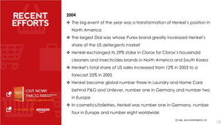 2004 
 The big event of the year was a transformation of Henkel’s position in 
North America 
 The largest Dial was whose Purex brand greatly increased Henkel’s 
share of the US detergents market 
 Henkel exchanged its 29% stake in Clorox for Clorox’s household 
cleaners and insecticides brands in North America and South Korea 
 Henkel’s total share of US sales increased from 12% in 2003 to a 
forecast 25% in 2005 
 Henkel become global number three in Laundry and Home Care 
behind P&G and Unilever, number one in Germany and number two 
in Europe 
 In cosmetics/toiletries, Henkel was number one in Germany, number 
four in Europe and number eight worldwide 
13 
 