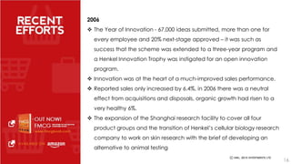2006 
 The Year of Innovation - 67,000 ideas submitted, more than one for 
every employee and 20% next-stage approved – it was such as 
success that the scheme was extended to a three-year program and 
a Henkel Innovation Trophy was instigated for an open innovation 
program. 
 Innovation was at the heart of a much-improved sales performance. 
 Reported sales only increased by 6.4%, in 2006 there was a neutral 
effect from acquisitions and disposals, organic growth had risen to a 
very healthy 6%. 
 The expansion of the Shanghai research facility to cover all four 
product groups and the transition of Henkel’s cellular biology research 
company to work on skin research with the brief of developing an 
alternative to animal testing 
16 
 