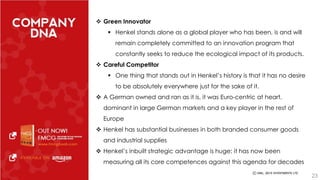  Green Innovator 
 Henkel stands alone as a global player who has been, is and will 
remain completely committed to an innovation program that 
constantly seeks to reduce the ecological impact of its products. 
 Careful Competitor 
 One thing that stands out in Henkel’s history is that it has no desire 
to be absolutely everywhere just for the sake of it. 
 A German owned and ran as it is, it was Euro-centric at heart, 
dominant in large German markets and a key player in the rest of 
Europe 
 Henkel has substantial businesses in both branded consumer goods 
and industrial supplies 
 Henkel’s inbuilt strategic advantage is huge: it has now been 
measuring all its core competences against this agenda for decades 
23 
 