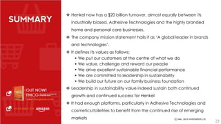 Henkel now has a $20 billion turnover, almost equally between its 
industrially biased, Adhesive Technologies and the highly branded 
home and personal care businesses. 
 The company mission statement hails it as ‘A global leader in brands 
and technologies’. 
 It defines its values as follows: 
• We put our customers at the centre of what we do 
• We value, challenge and reward our people 
• We drive excellent sustainable financial performance 
• We are committed to leadership in sustainability 
• We build our future on our family business foundation 
 Leadership in sustainability value indeed sustain both continued 
growth and continued success for Henkel 
 It had enough platforms, particularly in Adhesive Technologies and 
cosmetics/toiletries to benefit from the continued rise of emerging 
markets 
23 
 