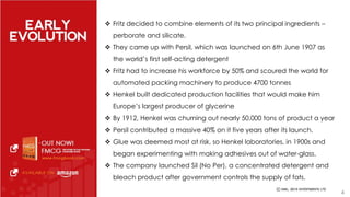  Fritz decided to combine elements of its two principal ingredients – 
perborate and silicate. 
 They came up with Persil, which was launched on 6th June 1907 as 
the world’s first self-acting detergent 
 Fritz had to increase his workforce by 50% and scoured the world for 
automated packing machinery to produce 4700 tonnes 
 Henkel built dedicated production facilities that would make him 
Europe’s largest producer of glycerine 
 By 1912, Henkel was churning out nearly 50,000 tons of product a year 
 Persil contributed a massive 40% on it five years after its launch. 
 Glue was deemed most at risk, so Henkel laboratories, in 1900s and 
began experimenting with making adhesives out of water-glass. 
 The company launched Sil (No Per), a concentrated detergent and 
bleach product after government controls the supply of fats. 
4 
 