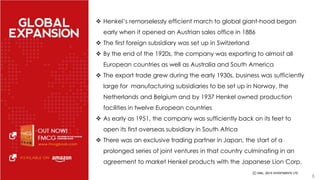  Henkel’s remorselessly efficient march to global giant-hood began 
early when it opened an Austrian sales office in 1886 
 The first foreign subsidiary was set up in Switzerland 
 By the end of the 1920s, the company was exporting to almost all 
European countries as well as Australia and South America 
 The export trade grew during the early 1930s, business was sufficiently 
large for manufacturing subsidiaries to be set up in Norway, the 
Netherlands and Belgium and by 1937 Henkel owned production 
facilities in twelve European countries 
 As early as 1951, the company was sufficiently back on its feet to 
open its first overseas subsidiary in South Africa 
 There was an exclusive trading partner in Japan, the start of a 
prolonged series of joint ventures in that country culminating in an 
agreement to market Henkel products with the Japanese Lion Corp. 
6 
 
