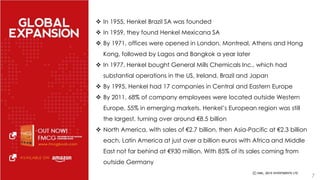  In 1955, Henkel Brazil SA was founded 
 In 1959, they found Henkel Mexicana SA 
 By 1971, offices were opened in London, Montreal, Athens and Hong 
Kong, followed by Lagos and Bangkok a year later 
 In 1977, Henkel bought General Mills Chemicals Inc., which had 
substantial operations in the US, Ireland, Brazil and Japan 
 By 1995, Henkel had 17 companies in Central and Eastern Europe 
 By 2011, 68% of company employees were located outside Western 
Europe, 55% in emerging markets. Henkel’s European region was still 
the largest, turning over around €8.5 billion 
 North America, with sales of €2.7 billion, then Asia-Pacific at €2.3 billion 
each, Latin America at just over a billion euros with Africa and Middle 
East not far behind at €930 million. With 85% of its sales coming from 
outside Germany 
7 
 