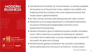  Jost Henkel and his brother, Dr. Konrad Henkel, successfully propelled 
the business out of the post-war chaos, added a new stability and 
finally launched the company into a new expansionist phase that 
would create a global enterprise 
 By 1962, Camay and Fairy were being produced under contract 
 Henkel set up an ecology department in its Düsseldorf laboratories, 
focused on finding fully biodegradable surfactants and a 
replacement for phosphates 
 Henkel continued to grow its adhesives business virtually unhindered 
and in 1969 it made the crucial leap of combining an adhesive 
innovation with its well-honed consumer marketing skills to create Pritt 
the world’s first glue stick in Europe 
 Henkel had also gained a foothold in the cosmetics and toiletries 
sectors particularly since the launch of Creme 21, a hand cream 
8 
 