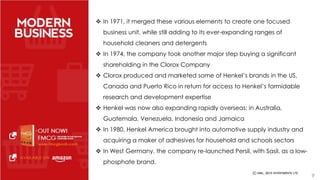  In 1971, it merged these various elements to create one focused 
business unit, while still adding to its ever-expanding ranges of 
household cleaners and detergents 
 In 1974, the company took another major step buying a significant 
shareholding in the Clorox Company 
 Clorox produced and marketed some of Henkel’s brands in the US, 
Canada and Puerto Rico in return for access to Henkel’s formidable 
research and development expertise 
 Henkel was now also expanding rapidly overseas: in Australia, 
Guatemala, Venezuela, Indonesia and Jamaica 
 In 1980, Henkel America brought into automotive supply industry and 
acquiring a maker of adhesives for household and schools sectors 
 In West Germany, the company re-launched Persil, with Sasil, as a low-phosphate 
brand. 
9 
 