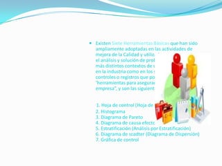  Existen Siete Herramientas Básicas que han sido
   ampliamente adoptadas en las actividades de
   mejora de la Calidad y utilizadas como soporte para
   el análisis y solución de problemas operativos en los
   más distintos contextos de una organización. Tanto
   en la industria como en los servicios existen
   controles o registros que podrían llamarse
   ‘herramientas para asegurar la calidad de una
   empresa”, y son las siguientes:


   1. Hoja de control (Hoja de recogida de datos)
   2. Histograma
   3. Diagrama de Pareto
   4. Diagrama de causa efecto
   5. Estratificación (Análisis por Estratificación)
   6. Diagrama de scadter (Diagrama de Dispersión)
   7. Gráfica de control
 