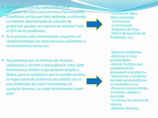  La experiencia de los especialistas en la
  aplicación de estos instrumentos o Herramientas        -La lluvia de ideas
  Estadísticas señala que bien aplicadas y utilizando    (Brainstorming)
  un método estandarizado de solución de                 - La Encuesta
  problemas pueden ser capaces de resolver hasta         - La Entrevista
  el 95% de los problemas.                               -Diagrama de Flujo
                                                         -Matriz de Selección de
 En la práctica estas herramientas requieren ser        Problemas, etc…
  complementadas con otras técnicas cualitativas y
  no cuantitativas como son:
                                                         -Detectar problemas.
                                                         -Delimitar el área
 Hay personas que se inclinan por técnicas              problemática.
  sofisticadas y tienden a menospreciar estas siete      -Estimar factores que
  herramientas debido a que parecen simples y            probablemente
                                                         provoquen el problema.
  fáciles, pero la realidad es que es posible resolver   -Determinar si el efecto
  la mayor parte de problemas de calidad, con el         tomado como problema
  uso combinado de estas herramientas en                 es verdadero o no.
  cualquier proceso. Las siete herramientas sirven       -Prevenir errores debido
   para:                                                 a omisión, rapidez o
                                                         descuido.
                                                         -Confirmar los efectos de
                                                         mejora.
                                                         -Detectar desfases.
 