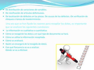 De modo general las hojas de recogida de datos tienen las siguientes
  funciones:
 De distribución de variaciones de variables.
 De clasificación de artículos defectuosos.
 De localización de defectos en las piezas. De causas de los defectos.-De verificación de
  chequeo o tareas de mantenimiento.
  Una vez que se han fijado las razones para recopilar los datos, es importante
  que se analicen las siguientes cuestiones:
 La información es cualitativa o cuantitativa.
 Cómo se recogerán los datos y en qué tipo de documento se hará.
 Cómo se utiliza la información recopilada.
 Cómo se analizará.
 Quién se encargará de la recogida de datos.
 Con qué frecuencia se va a analizar.
  Dónde se va a efectuar.
 