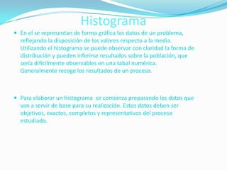 Histograma
 En el se representan de forma gráfica los datos de un problema,
  reflejando la disposición de los valores respecto a la media.
  Utilizando el histograma se puede observar con claridad la forma de
  distribución y pueden inferirse resultados sobre la población, que
  sería difícilmente observables en una tabal numérica.
  Generalmente recoge los resultados de un proceso.



 Para elaborar un histograma se comienza preparando los datos que
  van a servir de base para su realización. Estos datos deben ser
  objetivos, exactos, completos y representativos del proceso
  estudiado.
 