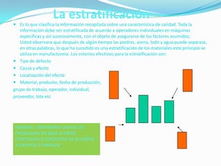 La estratificación
 Es lo que clasifica la información recopilada sobre una característica de calidad. Toda la
  información debe ser estratificada de acuerdo a operadores individuales en máquinas
  especificas y así sucesivamente, con el objeto de asegurarse de los factores asumidos;
  Usted observara que después de algún tiempo las piedras, arena, lodo y agua puede separase,
  en otras palabras, lo que ha sucedido es una estratificación de los materiales este principio se
  utiliza en manufacturera. Los criterios efectivos para la estratificación son:
 Tipo de defecto
 Causa y efecto
 Localización del efecto
 Material, producto, fecha de producción,
grupo de trabajo, operador, individual,
proveedor, lote etc




 SEPARAR, CONFIRMAR CAUSAS DE
 PROBLEMAS EN BASE A DATOS
 CONTINUOS O DISCRETOS DE ACUERDO
 A GRUPOS O FAMILIAS.
 