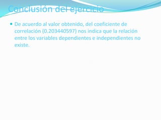 Conclusión del ejercicio
 De acuerdo al valor obtenido, del coeficiente de
  correlación (0.203440597) nos indica que la relación
  entre los variables dependientes e independientes no
  existe.
 