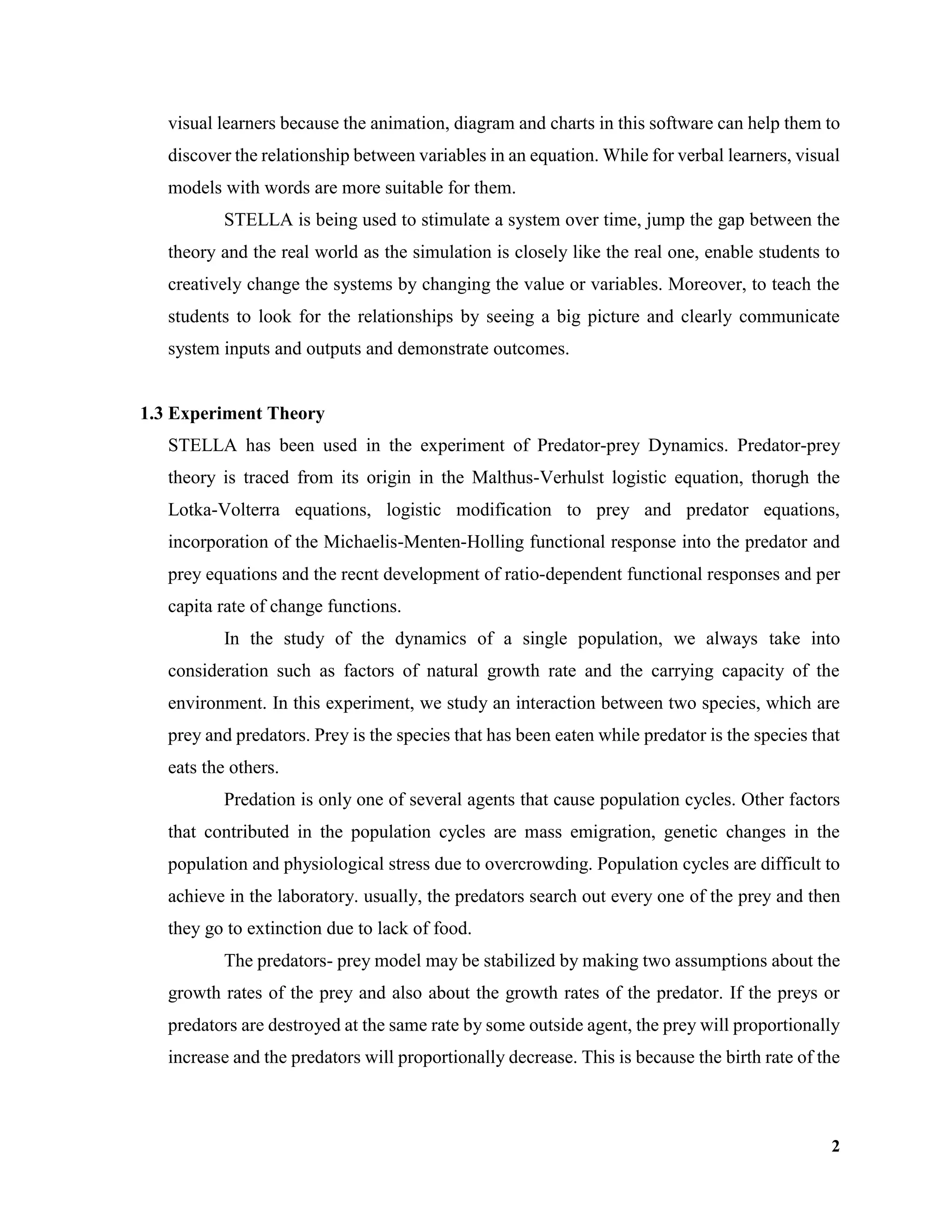 2
visual learners because the animation, diagram and charts in this software can help them to
discover the relationship between variables in an equation. While for verbal learners, visual
models with words are more suitable for them.
STELLA is being used to stimulate a system over time, jump the gap between the
theory and the real world as the simulation is closely like the real one, enable students to
creatively change the systems by changing the value or variables. Moreover, to teach the
students to look for the relationships by seeing a big picture and clearly communicate
system inputs and outputs and demonstrate outcomes.
1.3 Experiment Theory
STELLA has been used in the experiment of Predator-prey Dynamics. Predator-prey
theory is traced from its origin in the Malthus-Verhulst logistic equation, thorugh the
Lotka-Volterra equations, logistic modification to prey and predator equations,
incorporation of the Michaelis-Menten-Holling functional response into the predator and
prey equations and the recnt development of ratio-dependent functional responses and per
capita rate of change functions.
In the study of the dynamics of a single population, we always take into
consideration such as factors of natural growth rate and the carrying capacity of the
environment. In this experiment, we study an interaction between two species, which are
prey and predators. Prey is the species that has been eaten while predator is the species that
eats the others.
Predation is only one of several agents that cause population cycles. Other factors
that contributed in the population cycles are mass emigration, genetic changes in the
population and physiological stress due to overcrowding. Population cycles are difficult to
achieve in the laboratory. usually, the predators search out every one of the prey and then
they go to extinction due to lack of food.
The predators- prey model may be stabilized by making two assumptions about the
growth rates of the prey and also about the growth rates of the predator. If the preys or
predators are destroyed at the same rate by some outside agent, the prey will proportionally
increase and the predators will proportionally decrease. This is because the birth rate of the
 