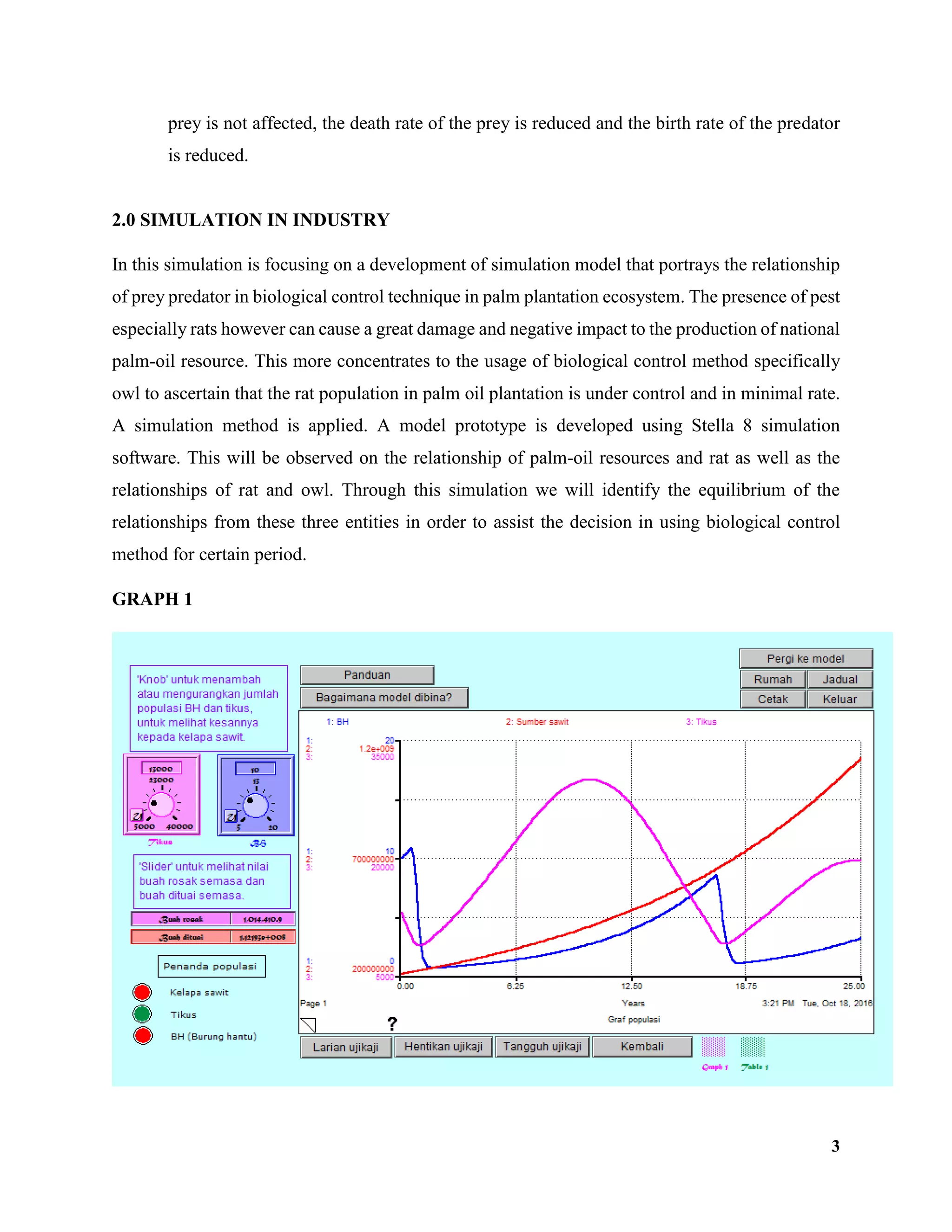 3
prey is not affected, the death rate of the prey is reduced and the birth rate of the predator
is reduced.
2.0 SIMULATION IN INDUSTRY
In this simulation is focusing on a development of simulation model that portrays the relationship
of prey predator in biological control technique in palm plantation ecosystem. The presence of pest
especially rats however can cause a great damage and negative impact to the production of national
palm-oil resource. This more concentrates to the usage of biological control method specifically
owl to ascertain that the rat population in palm oil plantation is under control and in minimal rate.
A simulation method is applied. A model prototype is developed using Stella 8 simulation
software. This will be observed on the relationship of palm-oil resources and rat as well as the
relationships of rat and owl. Through this simulation we will identify the equilibrium of the
relationships from these three entities in order to assist the decision in using biological control
method for certain period.
GRAPH 1
 