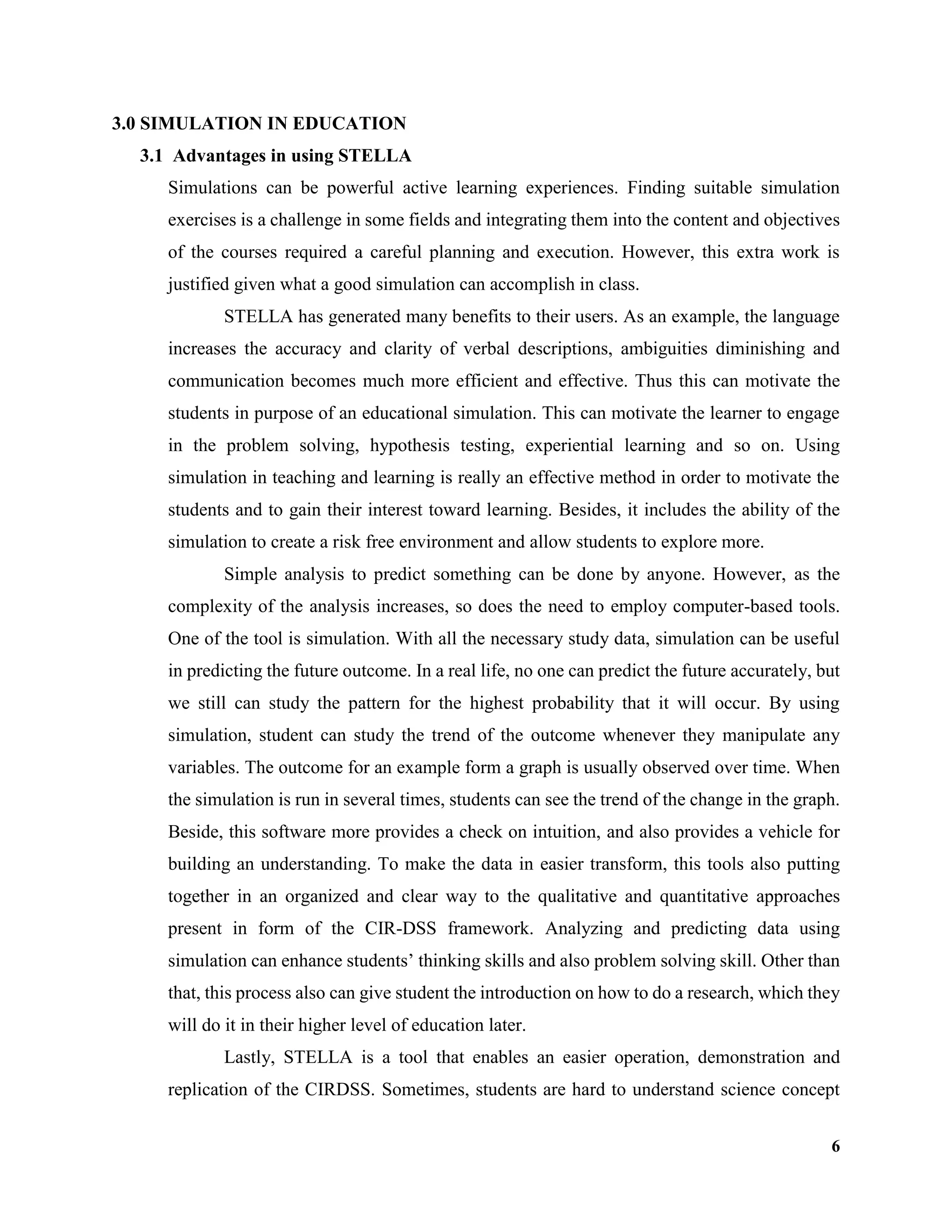6
3.0 SIMULATION IN EDUCATION
3.1 Advantages in using STELLA
Simulations can be powerful active learning experiences. Finding suitable simulation
exercises is a challenge in some fields and integrating them into the content and objectives
of the courses required a careful planning and execution. However, this extra work is
justified given what a good simulation can accomplish in class.
STELLA has generated many benefits to their users. As an example, the language
increases the accuracy and clarity of verbal descriptions, ambiguities diminishing and
communication becomes much more efficient and effective. Thus this can motivate the
students in purpose of an educational simulation. This can motivate the learner to engage
in the problem solving, hypothesis testing, experiential learning and so on. Using
simulation in teaching and learning is really an effective method in order to motivate the
students and to gain their interest toward learning. Besides, it includes the ability of the
simulation to create a risk free environment and allow students to explore more.
Simple analysis to predict something can be done by anyone. However, as the
complexity of the analysis increases, so does the need to employ computer-based tools.
One of the tool is simulation. With all the necessary study data, simulation can be useful
in predicting the future outcome. In a real life, no one can predict the future accurately, but
we still can study the pattern for the highest probability that it will occur. By using
simulation, student can study the trend of the outcome whenever they manipulate any
variables. The outcome for an example form a graph is usually observed over time. When
the simulation is run in several times, students can see the trend of the change in the graph.
Beside, this software more provides a check on intuition, and also provides a vehicle for
building an understanding. To make the data in easier transform, this tools also putting
together in an organized and clear way to the qualitative and quantitative approaches
present in form of the CIR-DSS framework. Analyzing and predicting data using
simulation can enhance students’ thinking skills and also problem solving skill. Other than
that, this process also can give student the introduction on how to do a research, which they
will do it in their higher level of education later.
Lastly, STELLA is a tool that enables an easier operation, demonstration and
replication of the CIRDSS. Sometimes, students are hard to understand science concept
 