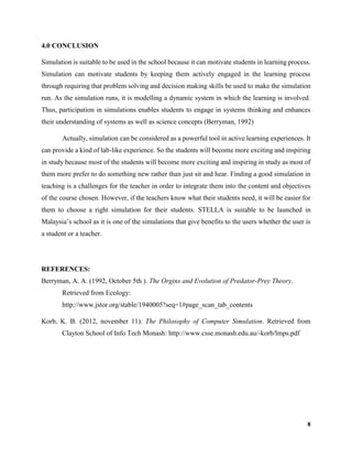 8
4.0 CONCLUSION
Simulation is suitable to be used in the school because it can motivate students in learning process.
Simulation can motivate students by keeping them actively engaged in the learning process
through requiring that problem solving and decision making skills be used to make the simulation
run. As the simulation runs, it is modelling a dynamic system in which the learning is involved.
Thus, participation in simulations enables students to engage in systems thinking and enhances
their understanding of systems as well as science concepts (Berryman, 1992)
Actually, simulation can be considered as a powerful tool in active learning experiences. It
can provide a kind of lab-like experience. So the students will become more exciting and inspiring
in study because most of the students will become more exciting and inspiring in study as most of
them more prefer to do something new rather than just sit and hear. Finding a good simulation in
teaching is a challenges for the teacher in order to integrate them into the content and objectives
of the course chosen. However, if the teachers know what their students need, it will be easier for
them to choose a right simulation for their students. STELLA is suitable to be launched in
Malaysia’s school as it is one of the simulations that give benefits to the users whether the user is
a student or a teacher.
REFERENCES:
Berryman, A. A. (1992, October 5th ). The Orgins and Evolution of Predator-Prey Theory.
Retrieved from Ecology:
http://www.jstor.org/stable/1940005?seq=1#page_scan_tab_contents
Korb, K. B. (2012, november 11). The Philosophy of Computer Simulation. Retrieved from
Clayton School of Info Tech Monash: http://www.csse.monash.edu.au/-korb/lmps.pdf
 