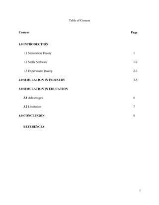 i
Table of Content
Content Page
1.0 INTRODUCTION
1.1 Simulation Theory 1
1.2 Stella Software 1-2
1.3 Experiment Theory 2-3
2.0 SIMULATION IN INDUSTRY 3-5
3.0 SIMULATION IN EDUCATION
3.1 Advantages 6
3.2 Limitation 7
4.0 CONCLUSION 8
REFERENCES
 