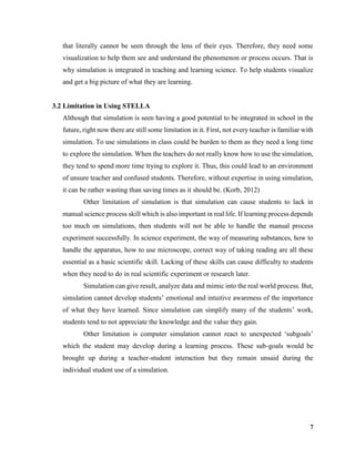 7
that literally cannot be seen through the lens of their eyes. Therefore, they need some
visualization to help them see and understand the phenomenon or process occurs. That is
why simulation is integrated in teaching and learning science. To help students visualize
and get a big picture of what they are learning.
3.2 Limitation in Using STELLA
Although that simulation is seen having a good potential to be integrated in school in the
future, right now there are still some limitation in it. First, not every teacher is familiar with
simulation. To use simulations in class could be burden to them as they need a long time
to explore the simulation. When the teachers do not really know how to use the simulation,
they tend to spend more time trying to explore it. Thus, this could lead to an environment
of unsure teacher and confused students. Therefore, without expertise in using simulation,
it can be rather wasting than saving times as it should be. (Korb, 2012)
Other limitation of simulation is that simulation can cause students to lack in
manual science process skill which is also important in real life. If learning process depends
too much on simulations, then students will not be able to handle the manual process
experiment successfully. In science experiment, the way of measuring substances, how to
handle the apparatus, how to use microscope, correct way of taking reading are all these
essential as a basic scientific skill. Lacking of these skills can cause difficulty to students
when they need to do in real scientific experiment or research later.
Simulation can give result, analyze data and mimic into the real world process. But,
simulation cannot develop students’ emotional and intuitive awareness of the importance
of what they have learned. Since simulation can simplify many of the students’ work,
students tend to not appreciate the knowledge and the value they gain.
Other limitation is computer simulation cannot react to unexpected ‘subgoals’
which the student may develop during a learning process. These sub-goals would be
brought up during a teacher-student interaction but they remain unsaid during the
individual student use of a simulation.
 