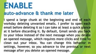 ENABLE
auto-advance & thank me later
I spend a large chunk at the beginning and end of each
workday deleting unwanted emails. I prefer to open each
email before deleting it so I can take at least a quick glance
at it before discarding it. By default, Gmail sends you back
to your inbox instead of the next message when you delete
an opened message, which requires more clicks and time to
clean out your inbox. You can change this behavior in
settings, however, so you advance to the previous or next
message after you delete an opened message.
 