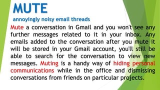 MUTE
annoyingly noisy email threads
Mute a conversation in Gmail and you won't see any
further messages related to it in your inbox. Any
emails added to the conversation after you mute it
will be stored in your Gmail account, you'll still be
able to search for the conversation to view new
messages. Muting is a handy way of hiding personal
communications while in the office and dismissing
conversations from friends on particular projects.
 