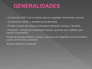 • Constituyen el 90 % de la materia seca en vegetales. Abundantes, baratos.
• Componente natural o añadido de los alimentos
• Poseen muchas estructuras moleculares diferentes, formas y tamaños.
• Presentan variedad de propiedades fisicas y quimicas (se modifican para
mejorar propiedades)
•fuente de energia (almidon, lactosa y sacarosa son digeribles por los humanos
y junto con fructosa y glucosa).
•Enlaces quimicos covalentes .
 