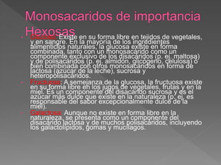 • Glucosa: Existe en su forma libre en tejidos de vegetales,
y en sangre. En la mayoría de los ingredientes
alimenticios naturales, la glucosa existe en forma
combinada, tanto con un monosacárido como un
componente exclusivo de los disacáridos (p. ej. maltosa)
y de polisacáridos (p. ej. almidón, glicógeno, celulosa) ó
bien combinada con otros monosacáridos en forma de
lactosa (azúcar de la leche), sucrosa y
heteropolisacáridos.
• Fructuosa: A semejanza de la glucosa, la fructuosa existe
en su forma libre en los jugos de vegetales, frutas y en la
miel. Es un componente del disacárido sucrosa y es el
azúcar más dulce que existe en la naturaleza (p. ej. es
responsable del sabor excepcionalmente dulce de la
miel).
• Galactosa: Aunque no existe en forma libre en la
naturaleza, se presenta como un componente del
disacárido lactosa y de muchos polisacáridos, incluyendo
los galactolípidos, gomas y mucílagos.
 