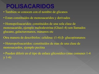• Tambien se conocen con el nombre de glicanos
• Estan constituidos de monosacaridos y derivados
• Homopolisacaridos: constituidos de una sola clase de
monosacarido, ejemplo maltodextrina (Gluα1-4) son llamados
glucano, galacturonanos, mananos etc
Otra manera de describirlos: celulosa: (1-4) β- glucopirananos
• Heteropolisacaridos: constituidos de mas de una clase de
monosacardos, ejemplo pectina
• Pueden diferir en el tipo de enlace glicosidico (mas comunes 1-4
y 1-6)
 