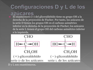  El enantiómero (+) del gliceraldehído tiene su grupo OH a la
derecha de la proyección de Fischer. Por tanto, los azúcares de
la serie D tienen los grupos OH en el carbono asimétrico
inferior en la derecha de la proyección de Fischer; los azúcares
de la serie L tienen el grupo OH del carbono asimétrico inferior
a la izquierda.
D y L son enantiómeros.
 