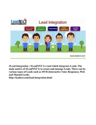 #Lead Integration : #LeadNXT is a tool which integrates Leads. The
main motive of #LeadNXT is to create and manage Leads. There can be
various types of Leads such as #IVR (Interactive Voice Response), Web
and Manual Leads.
http://leadnxt.com/lead-integration.html
 