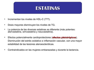 • Incrementan los niveles de HDL-C (???).
• Dosis mayores disminuyen los niveles de TG.
• La potencia de las diversas estatinas es diferente (más potentes:
atorvastatina, simvastatina y rosuvastatina).
• Efectos potencialmente cardioprotectores (efectos pleiotrópicos
efectos pleiotrópicos).
Disminución del estrés oxidativo e inflamación vascular, con una mayor
estabilidad de las lesiones ateroescleróticas.
• Contraindicados en las mujeres embarazadas y durante la lactancia.
ESTATINAS
ESTATINAS
 