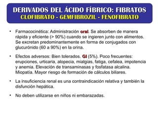 • Farmacocinética: Administración oral
oral. Se absorben de manera
rápida y eficiente (> 90%) cuando se ingieren junto con alimentos.
Se excretan predominantemente en forma de conjugados con
glucurónido (60 a 90%) en la orina.
• Efectos adversos: Bien tolerados. GI
GI (5%). Poco frecuentes:
erupciones, urticaria, alopecia, mialgias, fatiga, cefalea, impotencia
y anemia. Elevación de transaminasas y fosfatasa alcalina.
Miopatía. Mayor riesgo de formación de cálculos biliares.
• La insuficiencia renal es una contraindicación relativa y también la
disfunción hepática.
• No deben utilizarse en niños ni embarazadas.
DERIVADOS DEL ÁCIDO FÍBRICO: FIBRATOS
DERIVADOS DEL ÁCIDO FÍBRICO: FIBRATOS
CLOFIBRATO - GEMFIBROZIL - FENOFIBRATO
CLOFIBRATO - GEMFIBROZIL - FENOFIBRATO
 